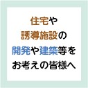 住宅や誘導施設の開発や建築等をお考えの皆様へ